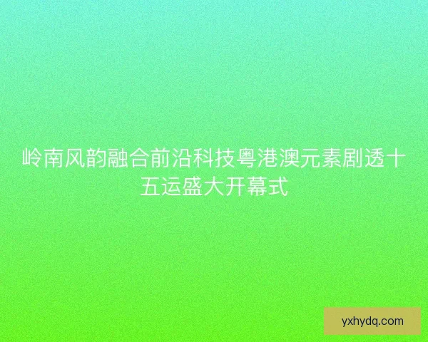 岭南风韵融合前沿科技粤港澳元素剧透十五运盛大开幕式