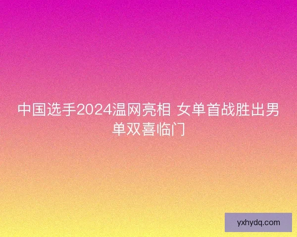 中国选手2024温网亮相 女单首战胜出男单双喜临门