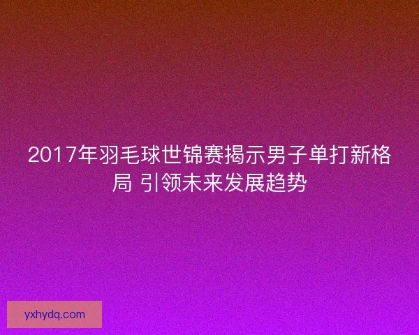 2017年羽毛球世锦赛揭示男子单打新格局 引领未来发展趋势
